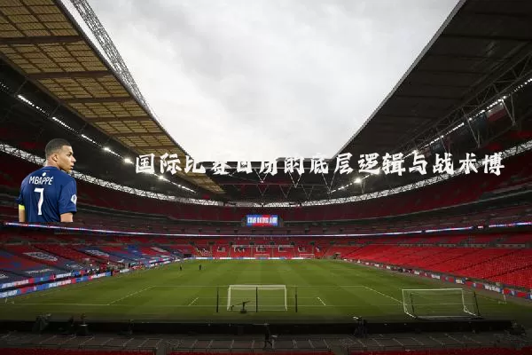 国际比赛日历的底层逻辑与战术博弈