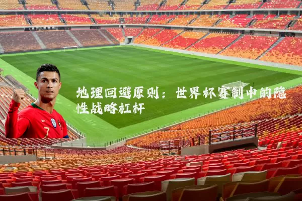 地理回避原则:世界杯赛制中的隐性战略杠杆