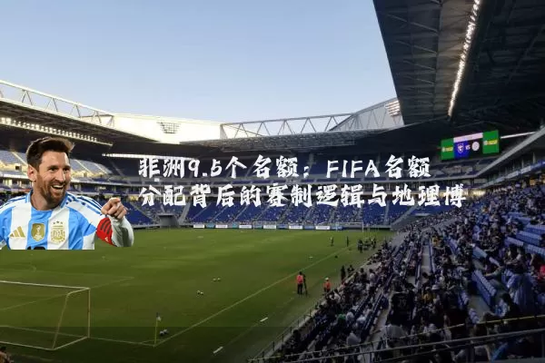 非洲9.5个名额:FIFA名额分配背后的赛制逻辑与地理博弈